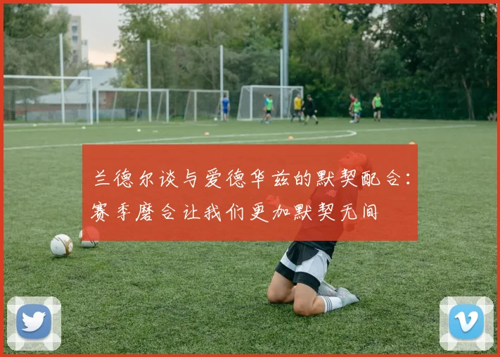 兰德尔谈与爱德华兹的默契配合：赛季磨合让我们更加默契无间