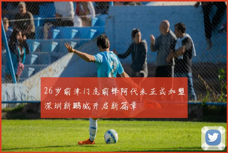 26岁前津门虎前锋阿代米正式加盟深圳新鹏城开启新篇章