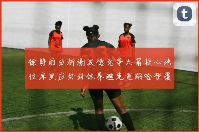 徐静雨分析谢泼德竞争火箭核心地位库里应好好休养避免重蹈哈登覆辙