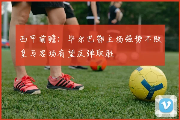 西甲前瞻：毕尔巴鄂主场强势不败皇马客场有望反弹取胜