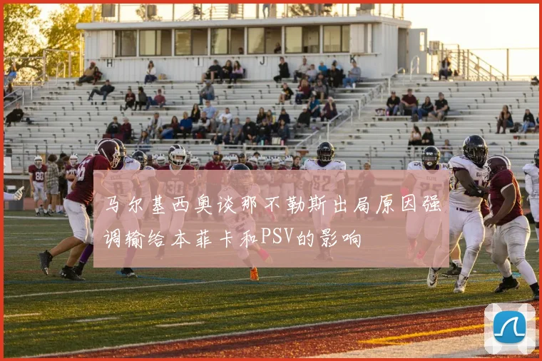 马尔基西奥谈那不勒斯出局原因强调输给本菲卡和PSV的影响